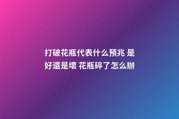 打破花瓶代表什么預兆 是好還是壞 花瓶碎了怎么辦